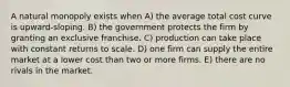 A natural monopoly exists when A) the average total cost curve is upward-sloping. B) the government protects the firm by granting an exclusive franchise. C) production can take place with constant returns to scale. D) one firm can supply the entire market at a lower cost than two or more firms. E) there are no rivals in the market.