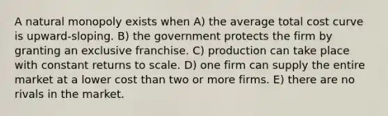 A natural monopoly exists when A) the average total cost curve is upward-sloping. B) the government protects the firm by granting an exclusive franchise. C) production can take place with constant returns to scale. D) one firm can supply the entire market at a lower cost than two or more firms. E) there are no rivals in the market.