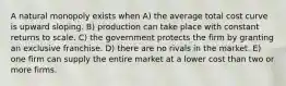A natural monopoly exists when A) the average total cost curve is upward sloping. B) production can take place with constant returns to scale. C) the government protects the firm by granting an exclusive franchise. D) there are no rivals in the market. E) one firm can supply the entire market at a lower cost than two or more firms.