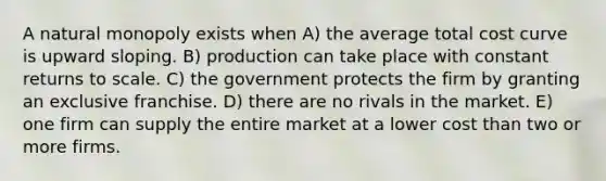 A natural monopoly exists when A) the average total cost curve is upward sloping. B) production can take place with constant returns to scale. C) the government protects the firm by granting an exclusive franchise. D) there are no rivals in the market. E) one firm can supply the entire market at a lower cost than two or more firms.