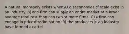 A natural monopoly exists when A) diseconomies of scale exist in an industry. B) one firm can supply an entire market at a lower average total cost than can two or more firms. C) a firm can engage in price discrimination. D) the producers in an industry have formed a cartel.