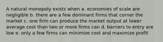 A natural monopoly exists when a. economies of scale are negligible b. there are a few dominant firms that corner the market c. one firm can produce the market output at lower average cost than two or more firms can d. barriers to entry are low e. only a few firms can minimize cost and maximize profit