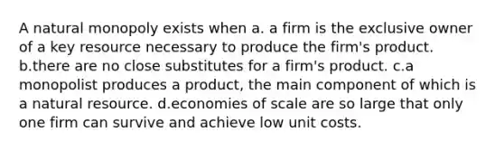 A natural monopoly exists when a. a firm is the exclusive owner of a key resource necessary to produce the firm's product. b.there are no close substitutes for a firm's product. c.a monopolist produces a product, the main component of which is a natural resource. d.economies of scale are so large that only one firm can survive and achieve low unit costs.