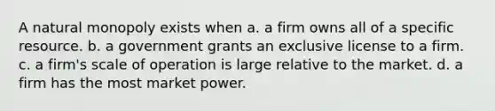 A natural monopoly exists when a. a firm owns all of a specific resource. b. a government grants an exclusive license to a firm. c. a firm's scale of operation is large relative to the market. d. a firm has the most market power.