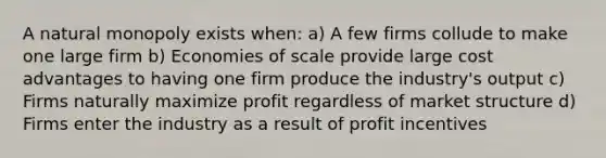 A natural monopoly exists when: a) A few firms collude to make one large firm b) Economies of scale provide large cost advantages to having one firm produce the industry's output c) Firms naturally maximize profit regardless of market structure d) Firms enter the industry as a result of profit incentives