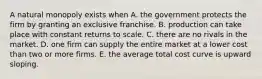 A natural monopoly exists when A. the government protects the firm by granting an exclusive franchise. B. production can take place with constant returns to scale. C. there are no rivals in the market. D. one firm can supply the entire market at a lower cost than two or more firms. E. the average total cost curve is upward sloping.