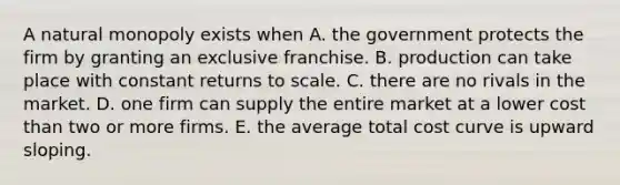 A natural monopoly exists when A. the government protects the firm by granting an exclusive franchise. B. production can take place with constant returns to scale. C. there are no rivals in the market. D. one firm can supply the entire market at a lower cost than two or more firms. E. the average total cost curve is upward sloping.