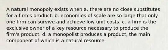 A natural monopoly exists when a. there are no close substitutes for a firm's product. b. economies of scale are so large that only one firm can survive and achieve low unit costs. c. a firm is the exclusive owner of a key resource necessary to produce the firm's product. d. a monopolist produces a product, the main component of which is a natural resource.