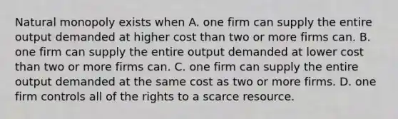 Natural monopoly exists when A. one firm can supply the entire output demanded at higher cost than two or more firms can. B. one firm can supply the entire output demanded at lower cost than two or more firms can. C. one firm can supply the entire output demanded at the same cost as two or more firms. D. one firm controls all of the rights to a scarce resource.