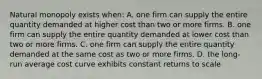 Natural monopoly exists when: A. one firm can supply the entire quantity demanded at higher cost than two or more firms. B. one firm can supply the entire quantity demanded at lower cost than two or more firms. C. one firm can supply the entire quantity demanded at the same cost as two or more firms. D. the long-run average cost curve exhibits constant returns to scale