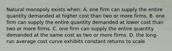 Natural monopoly exists when: A. one firm can supply the entire quantity demanded at higher cost than two or more firms. B. one firm can supply the entire quantity demanded at lower cost than two or more firms. C. one firm can supply the entire quantity demanded at the same cost as two or more firms. D. the long-run average cost curve exhibits constant returns to scale