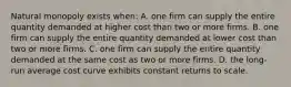 Natural monopoly exists when: A. one firm can supply the entire quantity demanded at higher cost than two or more firms. B. one firm can supply the entire quantity demanded at lower cost than two or more firms. C. one firm can supply the entire quantity demanded at the same cost as two or more firms. D. the long-run average cost curve exhibits constant returns to scale.