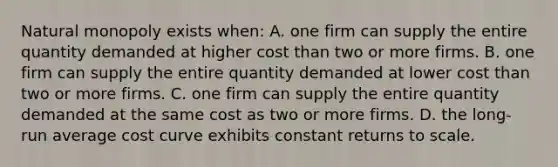 Natural monopoly exists when: A. one firm can supply the entire quantity demanded at higher cost than two or more firms. B. one firm can supply the entire quantity demanded at lower cost than two or more firms. C. one firm can supply the entire quantity demanded at the same cost as two or more firms. D. the long-run average cost curve exhibits constant returns to scale.