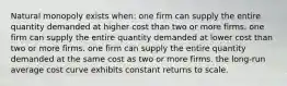 Natural monopoly exists when: one firm can supply the entire quantity demanded at higher cost than two or more firms. one firm can supply the entire quantity demanded at lower cost than two or more firms. one firm can supply the entire quantity demanded at the same cost as two or more firms. the long-run average cost curve exhibits constant returns to scale.