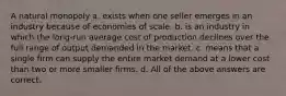 A natural monopoly a. exists when one seller emerges in an industry because of economies of scale. b. is an industry in which the long-run average cost of production declines over the full range of output demanded in the market. c. means that a single firm can supply the entire market demand at a lower cost than two or more smaller firms. d. All of the above answers are correct.