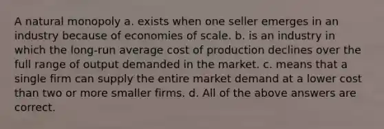 A natural monopoly a. exists when one seller emerges in an industry because of economies of scale. b. is an industry in which the long-run average cost of production declines over the full range of output demanded in the market. c. means that a single firm can supply the entire market demand at a lower cost than two or more smaller firms. d. All of the above answers are correct.