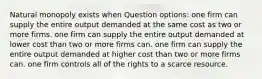 Natural monopoly exists when Question options: one firm can supply the entire output demanded at the same cost as two or more firms. one firm can supply the entire output demanded at lower cost than two or more firms can. one firm can supply the entire output demanded at higher cost than two or more firms can. one firm controls all of the rights to a scarce resource.