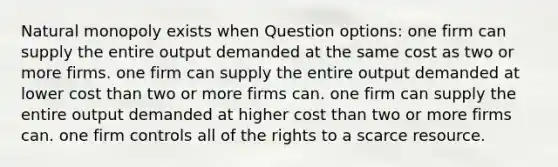 Natural monopoly exists when Question options: one firm can supply the entire output demanded at the same cost as two or more firms. one firm can supply the entire output demanded at lower cost than two or more firms can. one firm can supply the entire output demanded at higher cost than two or more firms can. one firm controls all of the rights to a scarce resource.