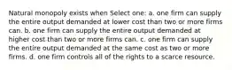 Natural monopoly exists when Select one: a. one firm can supply the entire output demanded at lower cost than two or more firms can. b. one firm can supply the entire output demanded at higher cost than two or more firms can. c. one firm can supply the entire output demanded at the same cost as two or more firms. d. one firm controls all of the rights to a scarce resource.