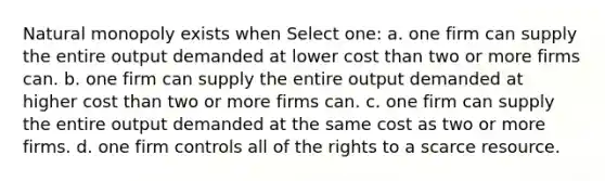 Natural monopoly exists when Select one: a. one firm can supply the entire output demanded at lower cost than two or more firms can. b. one firm can supply the entire output demanded at higher cost than two or more firms can. c. one firm can supply the entire output demanded at the same cost as two or more firms. d. one firm controls all of the rights to a scarce resource.