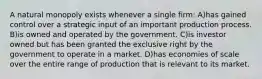 A natural monopoly exists whenever a single firm: A)has gained control over a strategic input of an important production process. B)is owned and operated by the government. C)is investor owned but has been granted the exclusive right by the government to operate in a market. D)has economies of scale over the entire range of production that is relevant to its market.