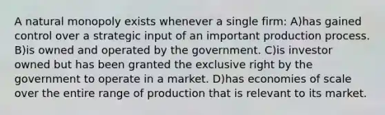 A natural monopoly exists whenever a single firm: A)has gained control over a strategic input of an important production process. B)is owned and operated by the government. C)is investor owned but has been granted the exclusive right by the government to operate in a market. D)has economies of scale over the entire range of production that is relevant to its market.