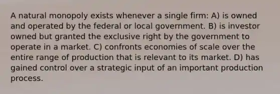 A natural monopoly exists whenever a single firm: A) is owned and operated by the federal or local government. B) is investor owned but granted the exclusive right by the government to operate in a market. C) confronts economies of scale over the entire range of production that is relevant to its market. D) has gained control over a strategic input of an important production process.