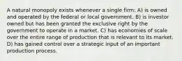 A natural monopoly exists whenever a single firm: A) is owned and operated by the federal or local government. B) is investor owned but has been granted the exclusive right by the government to operate in a market. C) has economies of scale over the entire range of production that is relevant to its market. D) has gained control over a strategic input of an important production process.