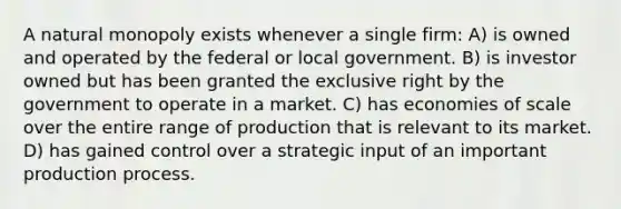 A natural monopoly exists whenever a single firm: A) is owned and operated by the federal or local government. B) is investor owned but has been granted the exclusive right by the government to operate in a market. C) has economies of scale over the entire range of production that is relevant to its market. D) has gained control over a strategic input of an important production process.