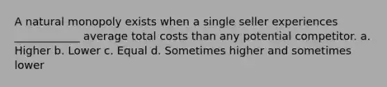 A natural monopoly exists when a single seller experiences ____________ average total costs than any potential competitor. a. Higher b. Lower c. Equal d. Sometimes higher and sometimes lower