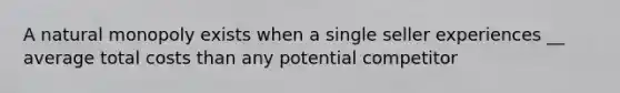 A natural monopoly exists when a single seller experiences __ average total costs than any potential competitor