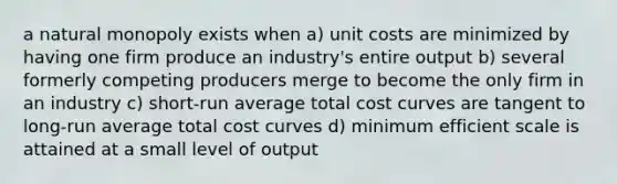 a natural monopoly exists when a) unit costs are minimized by having one firm produce an industry's entire output b) several formerly competing producers merge to become the only firm in an industry c) short-run average total cost curves are tangent to long-run average total cost curves d) minimum efficient scale is attained at a small level of output