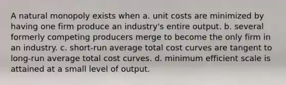 A natural monopoly exists when a. unit costs are minimized by having one firm produce an industry's entire output. b. several formerly competing producers merge to become the only firm in an industry. c. short-run average total cost curves are tangent to long-run average total cost curves. d. minimum efficient scale is attained at a small level of output.