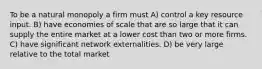 To be a natural monopoly a firm must A) control a key resource input. B) have economies of scale that are so large that it can supply the entire market at a lower cost than two or more firms. C) have significant network externalities. D) be very large relative to the total market