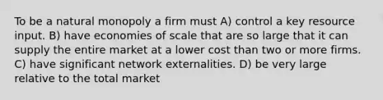 To be a natural monopoly a firm must A) control a key resource input. B) have economies of scale that are so large that it can supply the entire market at a lower cost than two or more firms. C) have significant network externalities. D) be very large relative to the total market