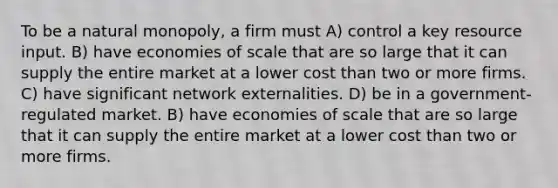 To be a natural monopoly, a firm must A) control a key resource input. B) have economies of scale that are so large that it can supply the entire market at a lower cost than two or more firms. C) have significant network externalities. D) be in a government-regulated market. B) have economies of scale that are so large that it can supply the entire market at a lower cost than two or more firms.