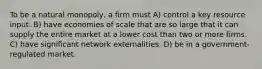 To be a natural monopoly, a firm must A) control a key resource input. B) have economies of scale that are so large that it can supply the entire market at a lower cost than two or more firms. C) have significant network externalities. D) be in a government-regulated market.