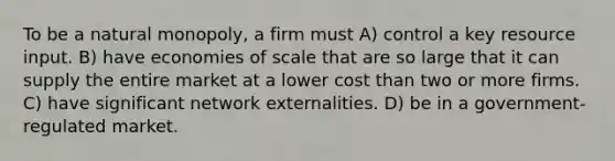 To be a natural monopoly, a firm must A) control a key resource input. B) have economies of scale that are so large that it can supply the entire market at a lower cost than two or more firms. C) have significant network externalities. D) be in a government-regulated market.