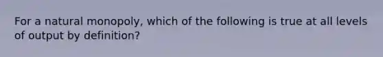 For a natural monopoly, which of the following is true at all levels of output by definition?