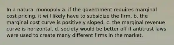 In a natural monopoly a. if the government requires marginal cost pricing, it will likely have to subsidize the firm. b. the marginal cost curve is positively sloped. c. the marginal revenue curve is horizontal. d. society would be better off if antitrust laws were used to create many different firms in the market.