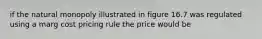 if the natural monopoly illustrated in figure 16.7 was regulated using a marg cost pricing rule the price would be