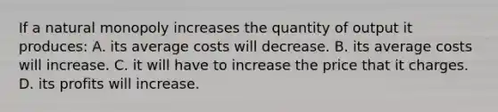 If a natural monopoly increases the quantity of output it produces: A. its average costs will decrease. B. its average costs will increase. C. it will have to increase the price that it charges. D. its profits will increase.