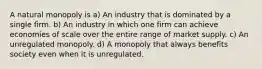 A natural monopoly is a) An industry that is dominated by a single firm. b) An industry in which one firm can achieve economies of scale over the entire range of market supply. c) An unregulated monopoly. d) A monopoly that always benefits society even when it is unregulated.