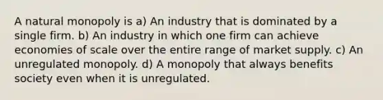 A natural monopoly is a) An industry that is dominated by a single firm. b) An industry in which one firm can achieve economies of scale over the entire range of market supply. c) An unregulated monopoly. d) A monopoly that always benefits society even when it is unregulated.