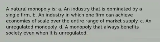 A natural monopoly is: a. An industry that is dominated by a single firm. b. An industry in which one firm can achieve economies of scale over the entire range of market supply. c. An unregulated monopoly. d. A monopoly that always benefits society even when it is unregulated.