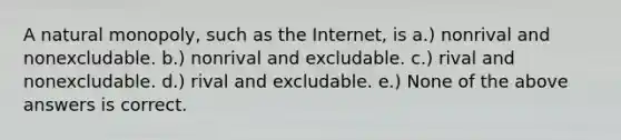 A natural monopoly, such as the Internet, is a.) nonrival and nonexcludable. b.) nonrival and excludable. c.) rival and nonexcludable. d.) rival and excludable. e.) None of the above answers is correct.