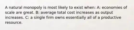 A natural monopoly is most likely to exist when: A: economies of scale are great. B: average total cost increases as output increases. C: a single firm owns essentially all of a productive resource.