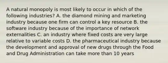 A natural monopoly is most likely to occur in which of the following industries? A. the diamond mining and marketing industry because one firm can control a key resource B. the software industry because of the importance of network externalities C. an industry where fixed costs are very large relative to variable costs D. the pharmaceutical industry because the development and approval of new drugs through the Food and Drug Administration can take more than 10 years