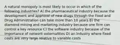 A natural monopoly is most likely to occur in which of the following industries? A) the pharmaceutical industry because the development and approval of new drugs through the Food and Drug Administration can take more than 10 years B) the diamond mining and marketing industry because one firm can control a key resource C) the software industry because of the importance of network externalities D) an industry where fixed costs are very large relative to variable costs