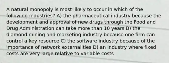 A natural monopoly is most likely to occur in which of the following industries? A) the pharmaceutical industry because the development and approval of new drugs through the Food and Drug Administration can take more than 10 years B) the diamond mining and marketing industry because one firm can control a key resource C) the software industry because of the importance of network externalities D) an industry where fixed costs are very large relative to variable costs